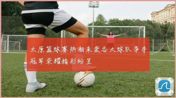 太原篮球赛热潮来袭各大球队争夺冠军荣耀精彩纷呈