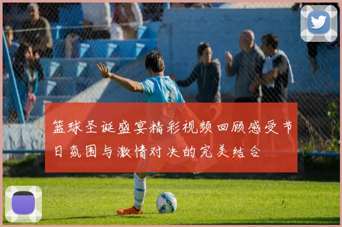 篮球圣诞盛宴精彩视频回顾感受节日氛围与激情对决的完美结合